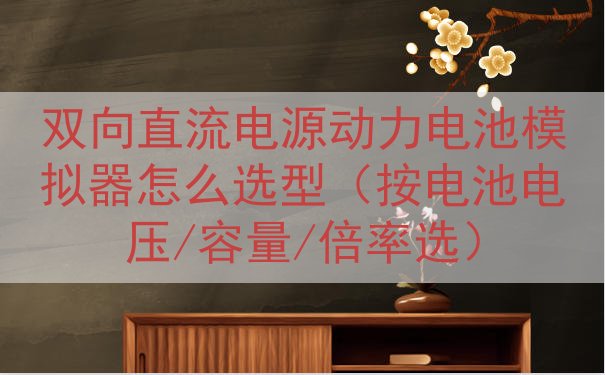 双向直流电源动力电池模拟器怎么选型（按电池电压/容量/倍率选）
