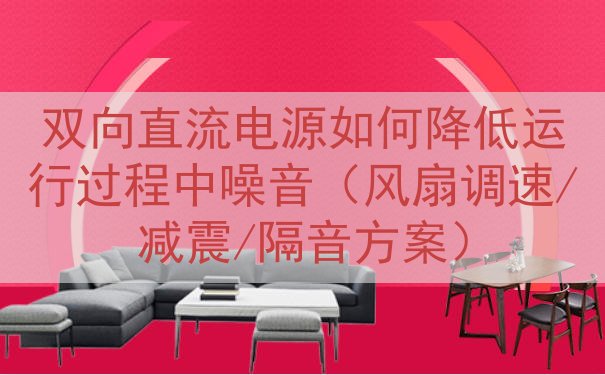 双向直流电源如何降低运行过程中噪音（风扇调速/减震/隔音方案）