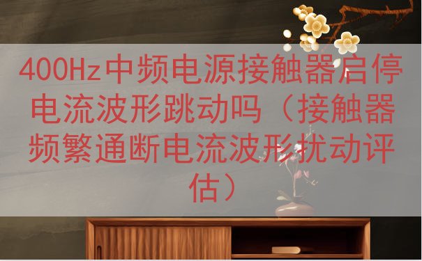 400Hz中频电源接触器启停电流波形跳动吗（接触器频繁通断电流波形扰动评估）