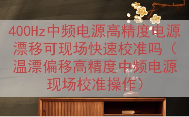 400Hz中频电源高精度电源漂移可现场快速校准吗（温漂偏移高精度中频电源现场校准操作）